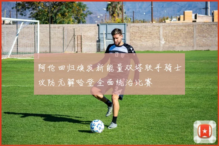 阿伦回归焕发新能量双塔联手骑士攻防无解哈登全面统治比赛