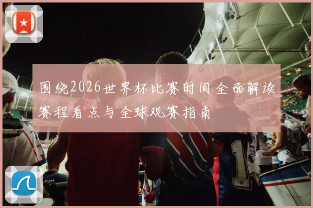 围绕2026世界杯比赛时间全面解读赛程看点与全球观赛指南