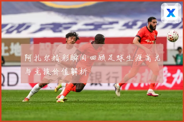 阿扎尔精彩瞬间回顾足球生涯高光与竞技价值解析