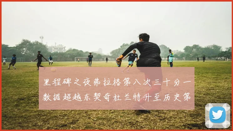 里程碑之夜弗拉格第八次三十分一数据超越东契奇杜兰特升至历史第三