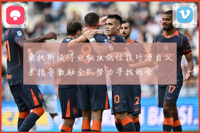 桑托斯谈得分秘诀低位技巧源自父亲指导激励全队努力寻找机会