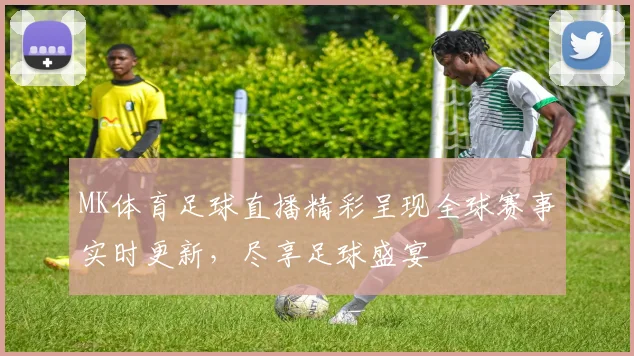 MK体育足球直播精彩呈现全球赛事实时更新，尽享足球盛宴