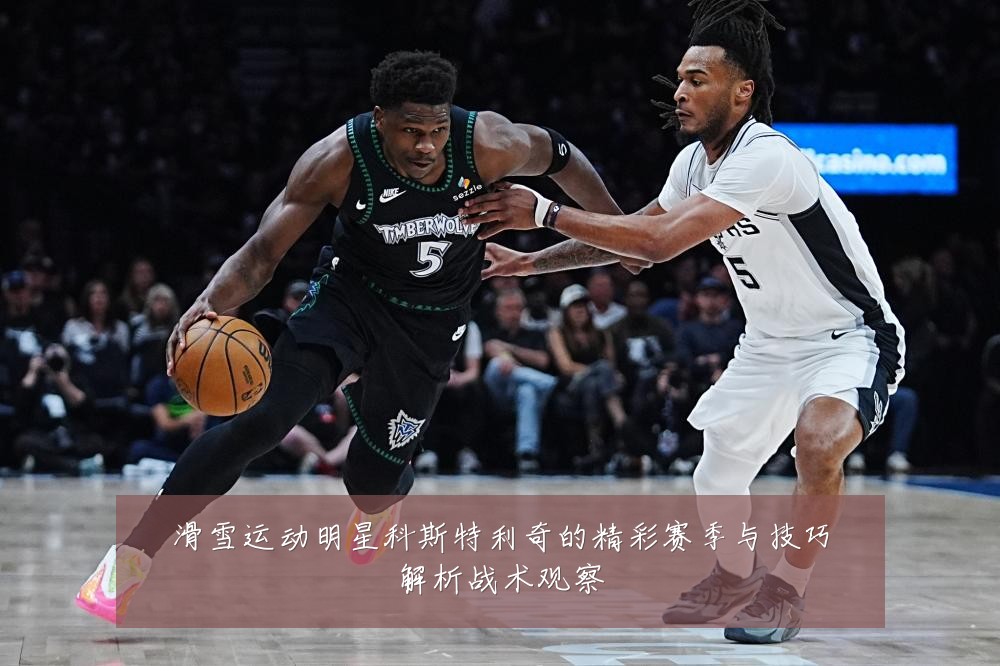 滑雪运动明星科斯特利奇的精彩赛季与技巧解析战术观察